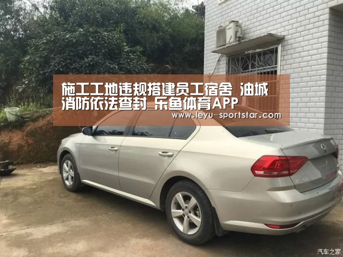 施工工地违规搭建员工宿舍 油城消防依法查封_乐鱼体育APP(图1) 乐鱼体育赛事直播