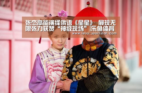 张杰高能演绎俄语《星星》 展现无限张力获赞“神级现场”|乐鱼体育赛事直播(图1) 乐鱼登录入口