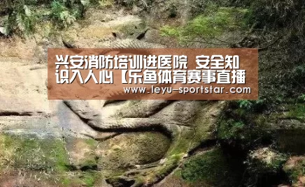 兴安消防培训进医院 安全知识入人心【乐鱼体育赛事直播】(图2) 乐鱼体育APP